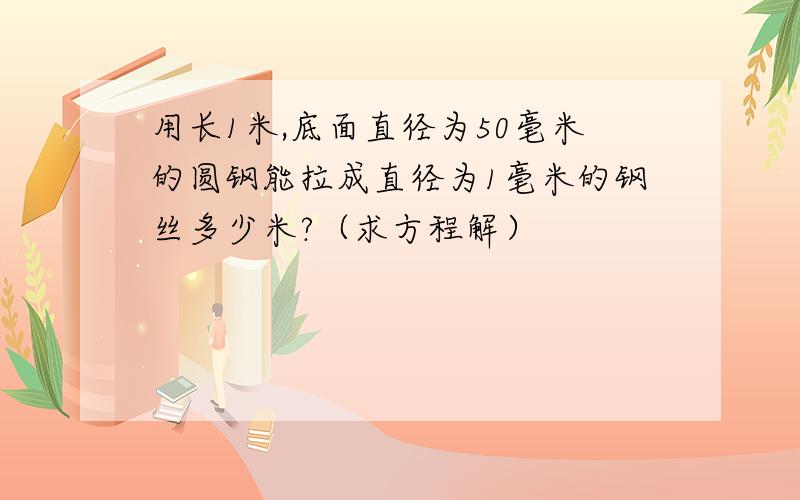 用长1米,底面直径为50毫米的圆钢能拉成直径为1毫米的钢丝多少米?（求方程解）