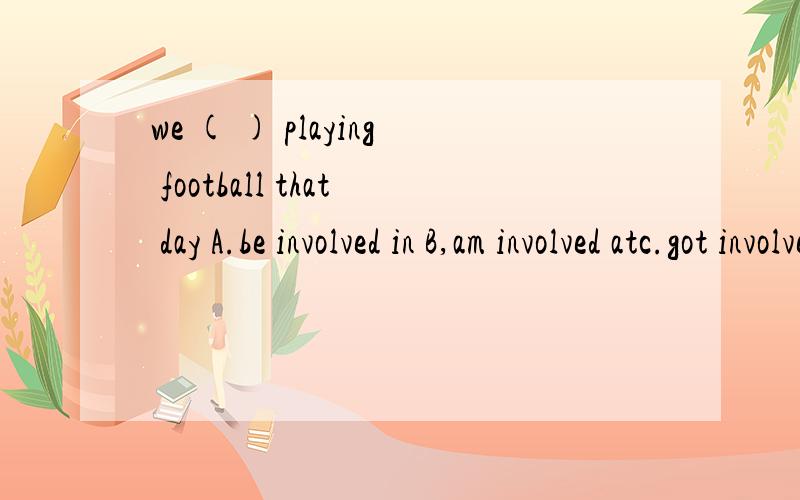we ( ) playing football that day A.be involved in B,am involved atc.got involved in d.got involved on应该选哪个?求详细分析,以及说出其他为什么不能选的理由.