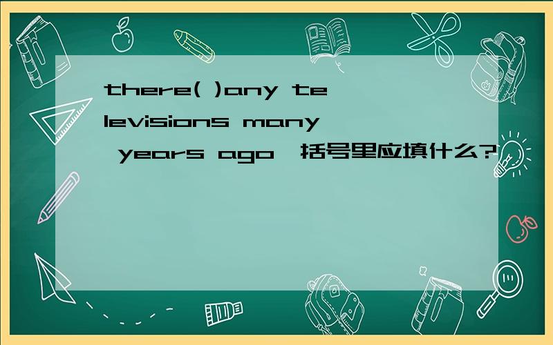 there( )any televisions many years ago,括号里应填什么?