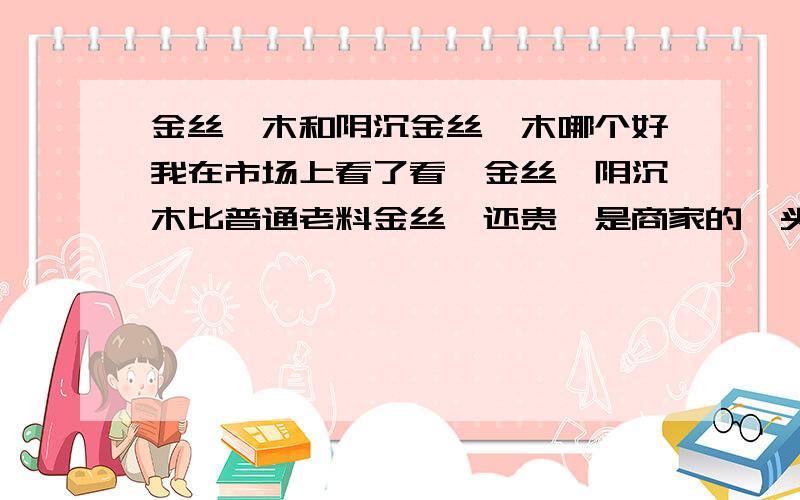 金丝楠木和阴沉金丝楠木哪个好我在市场上看了看,金丝楠阴沉木比普通老料金丝楠还贵,是商家的噱头么?