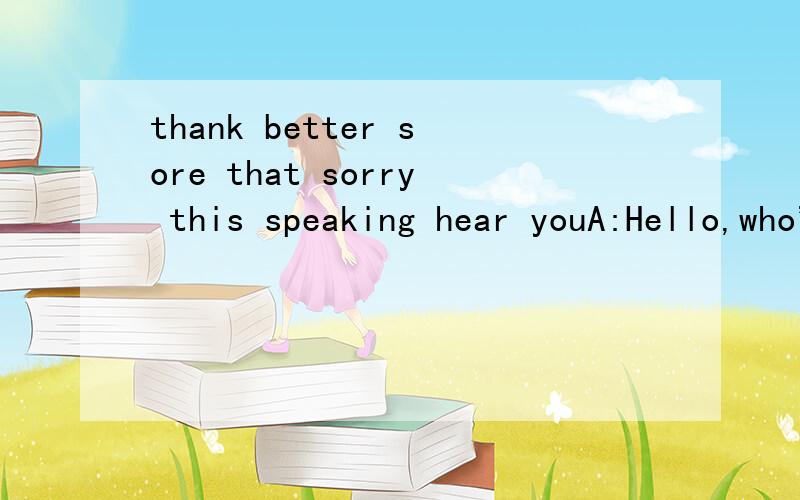 thank better sore that sorry this speaking hear youA:Hello,who's________?B:Hello,mike._________is Tom ________.I want to invite you to my birthday party tomorrow.A:Oh,happy birthday,Tom!But,I'm really________.I can't go to your party.B:Why?A:Because