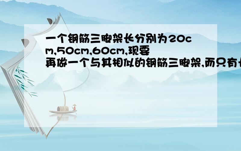 一个钢筋三脚架长分别为20cm,50cm,60cm,现要再做一个与其相似的钢筋三脚架,而只有长40cm和80cm的两根钢筋一个钢筋三脚架长分别为20cm,50cm,60cm,现要再做一个与其相似的钢筋三脚架,而只有长30cm