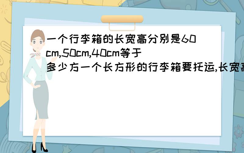 一个行李箱的长宽高分别是60cm,50cm,40cm等于多少方一个长方形的行李箱要托运,长宽高分别是60cn,50cm,40cm,这是多少方啊,因托运公司是按每方多少钱计算的,