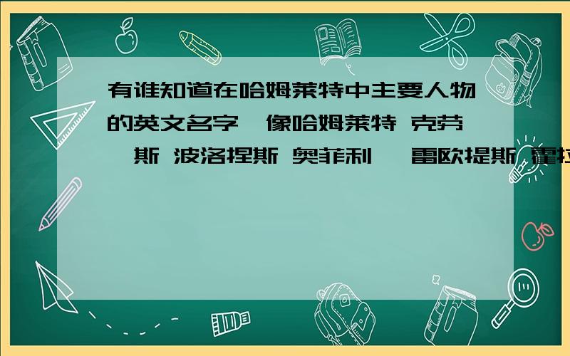 有谁知道在哈姆莱特中主要人物的英文名字,像哈姆莱特 克劳狄斯 波洛捏斯 奥菲利娅 雷欧提斯 霍拉旭,这些人的名字最好有,