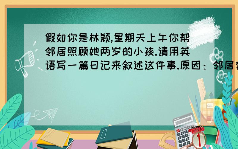 假如你是林颖,星期天上午你帮邻居照顾她两岁的小孩.请用英语写一篇日记来叙述这件事.原因：邻居有急事.想办法让小孩停止哭闹.感受：第一次照顾小孩,感到自豪.要求：1.可适当增加细节,