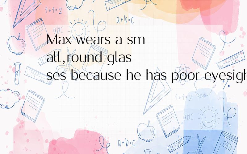 Max wears a small,round glasses because he has poor eyesight.(同义句）Max wears a small,round glasses—— —— his—— ——.