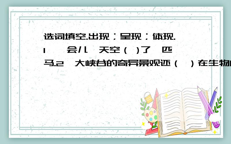 选词填空.出现；呈现；体现.1、一会儿,天空（ )了一匹马.2、大峡谷的奇异景观还（ ）在生物的多样性上.3、不同高度的自然带（ ）出不同的自然景观,犹如凌空展开的一幅神奇美丽的画卷.