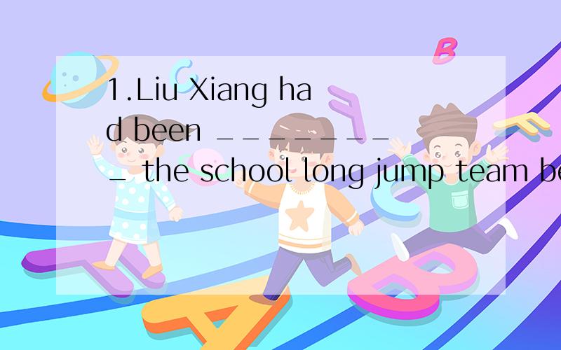 1.Liu Xiang had been ________ the school long jump team before he became a hurdle runner.A.during B.at C.on D.for2.The teacher _________at the meeting that the sports meeting would be held the next week.A.spoke B.said C.talked D.told