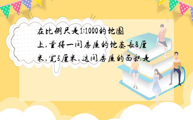 在比例尺是1:1000的地图上,量得一间房屋的地基长8厘米,宽5厘米,这间房屋的面积是