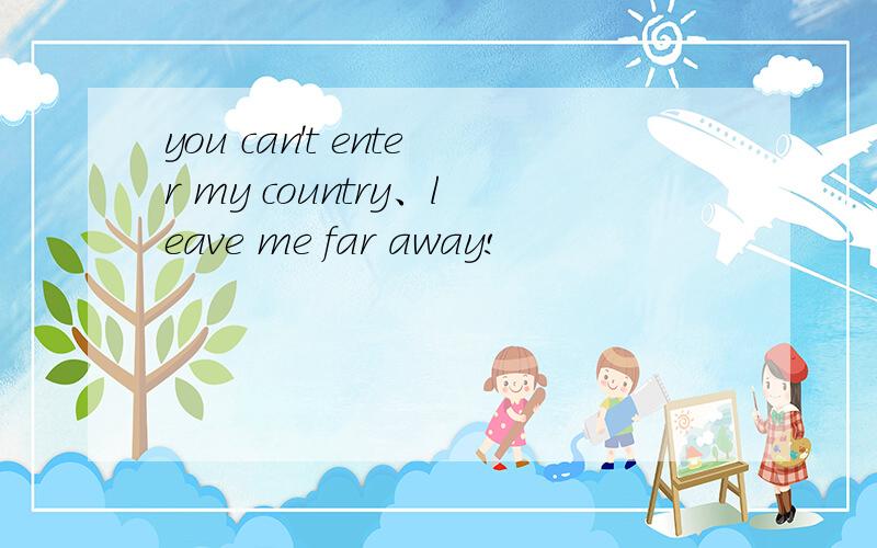 you can't enter my country、leave me far away!