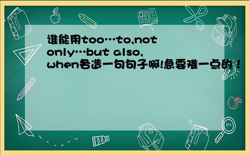 谁能用too…to,not only…but also,when各造一句句子啊!急要难一点的！