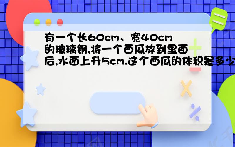 有一个长60cm、宽40cm的玻璃钢,将一个西瓜放到里面后,水面上升5cm.这个西瓜的体积是多少立方分米.