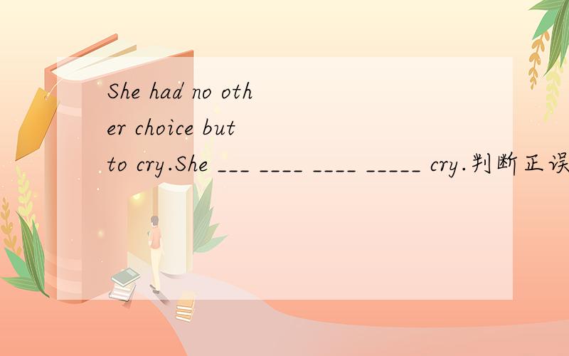 She had no other choice but to cry.She ___ ____ ____ _____ cry.判断正误:1.You look pale,you should go to hospital.2.I went to the hospital to see my mother-in-law yesterday afternoon.3.He came first in the race.4.I have met the president of the U