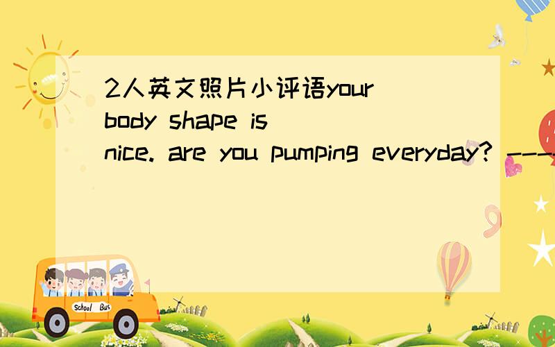 2人英文照片小评语your body shape is nice. are you pumping everyday? --------you have the prettiest smile