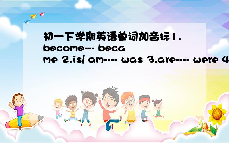 初一下学期英语单词加音标1.become--- became 2.is/ am---- was 3.are---- were 4.bring---- brought 5.build--- built 6.buy---- bought 7.can---- could 8.cut----- cut 9.drink--- drank 10.draw---- drew 11.eat---- ate 12.forget----forgot 13.find--