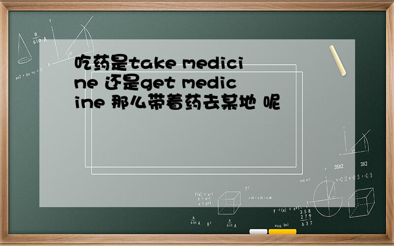 吃药是take medicine 还是get medicine 那么带着药去某地 呢