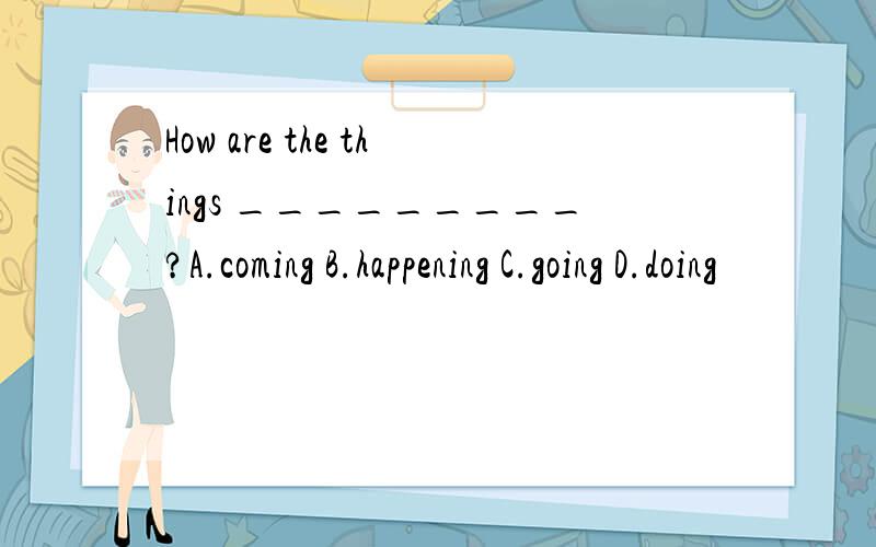 How are the things _________?A.coming B.happening C.going D.doing