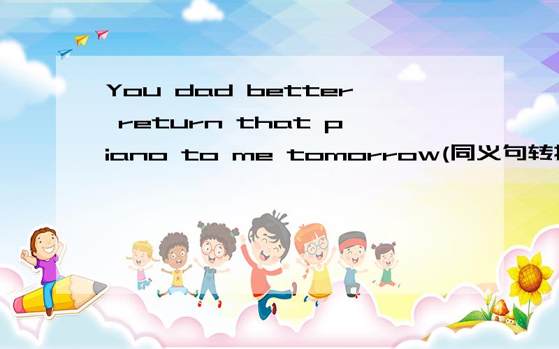 You dad better return that piano to me tomorrow(同义句转换) ____ ____to return ___ ___ ___tomorrow.