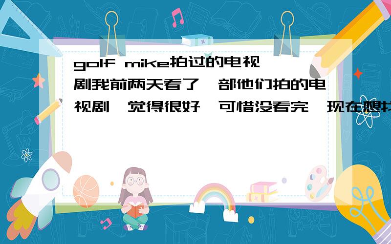 golf mike拍过的电视剧我前两天看了一部他们拍的电视剧,觉得很好,可惜没看完,现在想找回来看可是不知道它的名字,希望哪位好心的朋友帮忙介绍一下他们都拍过哪些电视剧或是电影,