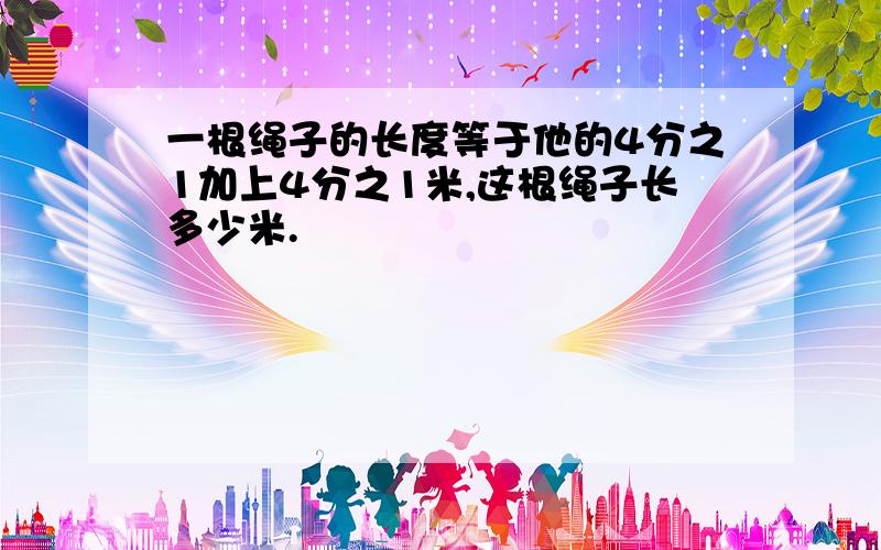 一根绳子的长度等于他的4分之1加上4分之1米,这根绳子长多少米.