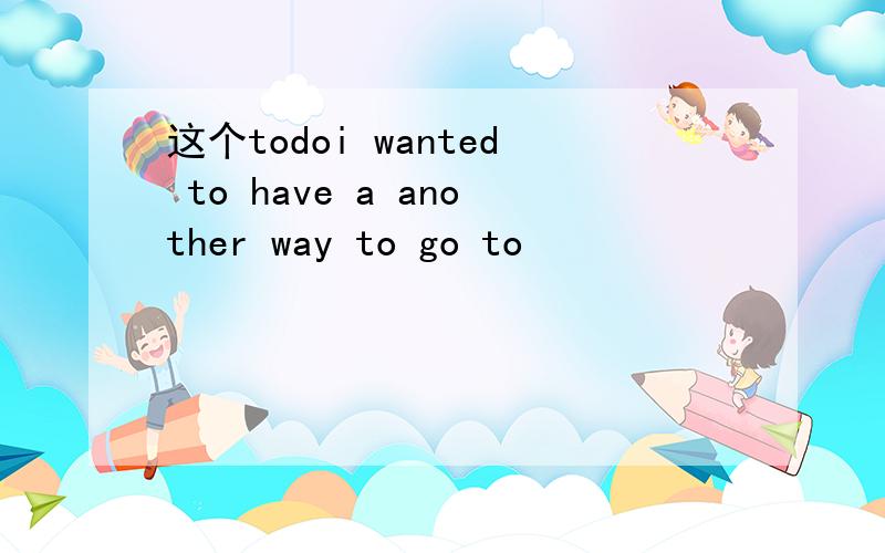 这个todoi wanted to have a another way to go to