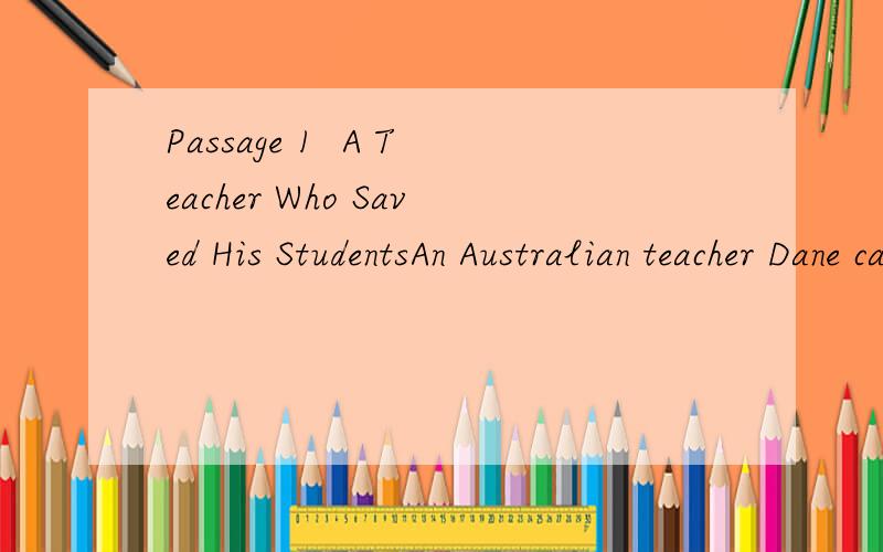 Passage 1  A Teacher Who Saved His StudentsAn Australian teacher Dane came to Chengdu four years ago. He was giving an English class in Guangya school, in Dujiangyan, when the ground began to shake at 2:28 p.m. on May 12. “Desk! Desk!” he shouted