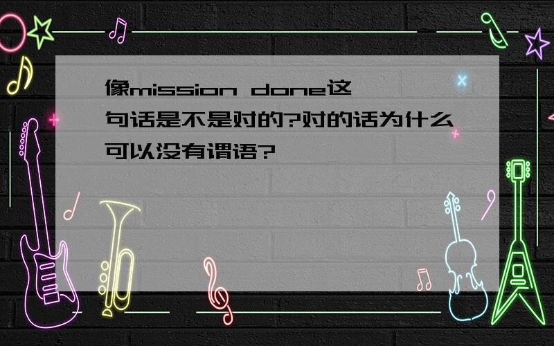 像mission done这句话是不是对的?对的话为什么可以没有谓语?