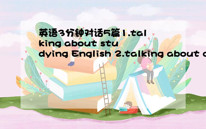 英语3分钟对话5篇1.talking about studying English 2.talking about college life 3.making a phone call4.making a job interview 5.a visit to my hometown复制滴也好啊，我找没到......2个人对话，每个人有5或6句就得了.是对话