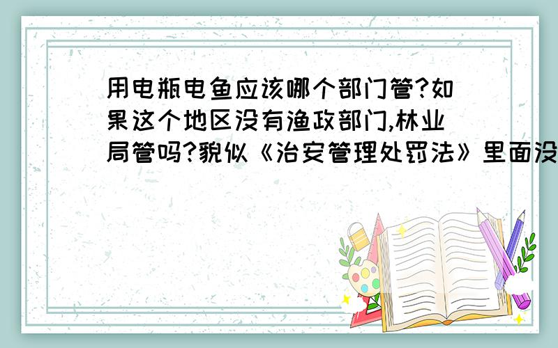 用电瓶电鱼应该哪个部门管?如果这个地区没有渔政部门,林业局管吗?貌似《治安管理处罚法》里面没有找到相关法规,《渔业法》里倒是有,就是没有说在没有渔政部门的情况下,由哪个单位处