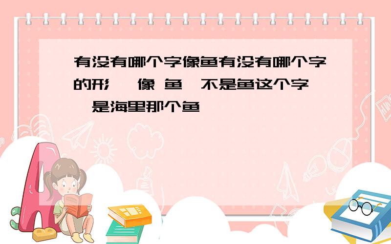 有没有哪个字像鱼有没有哪个字的形 ,像 鱼,不是鱼这个字,是海里那个鱼