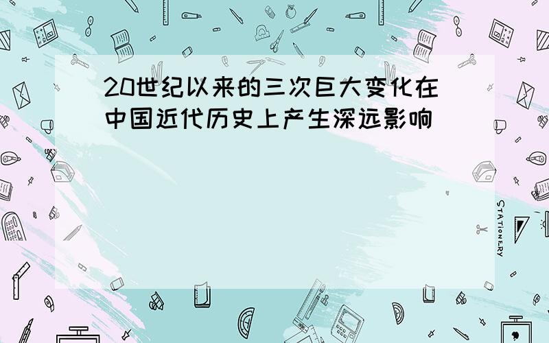 20世纪以来的三次巨大变化在中国近代历史上产生深远影响