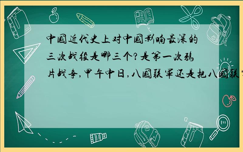 中国近代史上对中国影响最深的三次战役是哪三个?是第一次鸦片战争,甲午中日,八国联军还是把八国联军换为第二次鸦片战争?