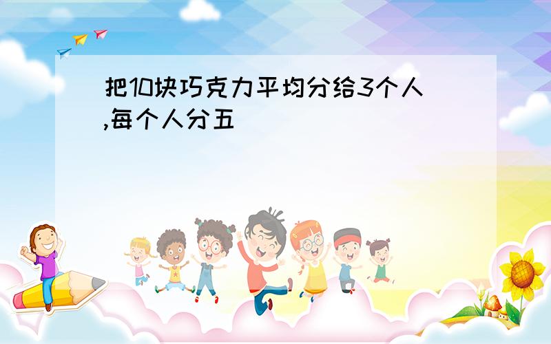 把10块巧克力平均分给3个人,每个人分五