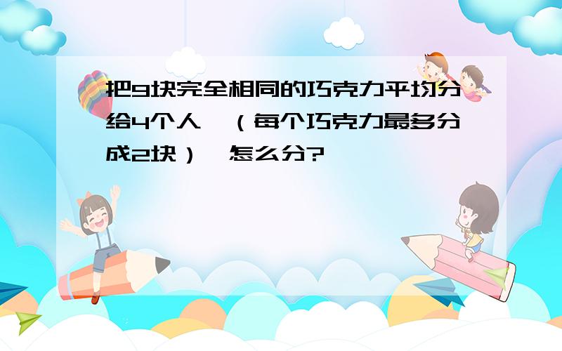 把9块完全相同的巧克力平均分给4个人,（每个巧克力最多分成2块）,怎么分?