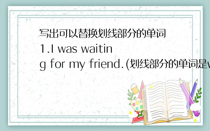 写出可以替换划线部分的单词 1.I was waiting for my friend.(划线部分的单词是waiting)2.We were worried.(划线部分的单词是worried）