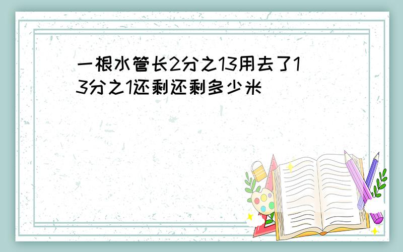 一根水管长2分之13用去了13分之1还剩还剩多少米