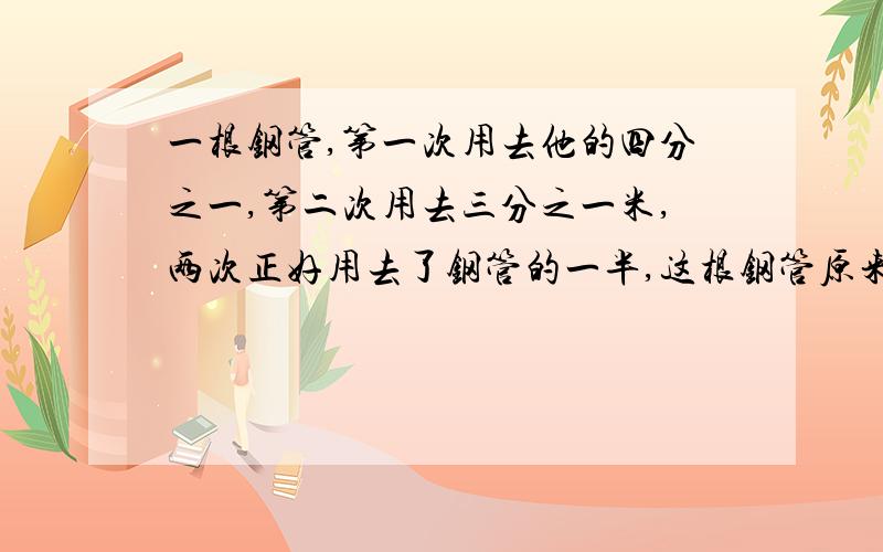 一根钢管,第一次用去他的四分之一,第二次用去三分之一米,两次正好用去了钢管的一半,这根钢管原来长多少一根钢管,第一次用去他的四分之一,第二次用去三分之一米,两次正好用了钢管的一