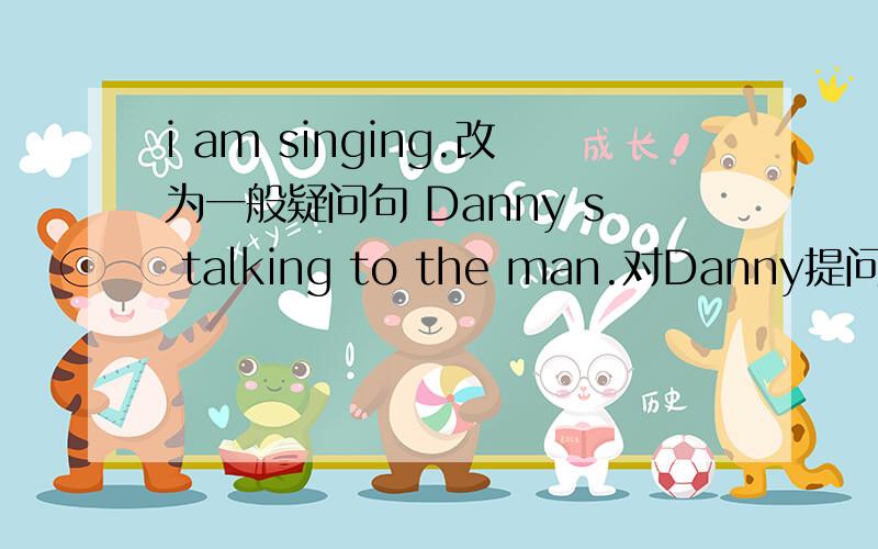 i am singing.改为一般疑问句 Danny s talking to the man.对Danny提问