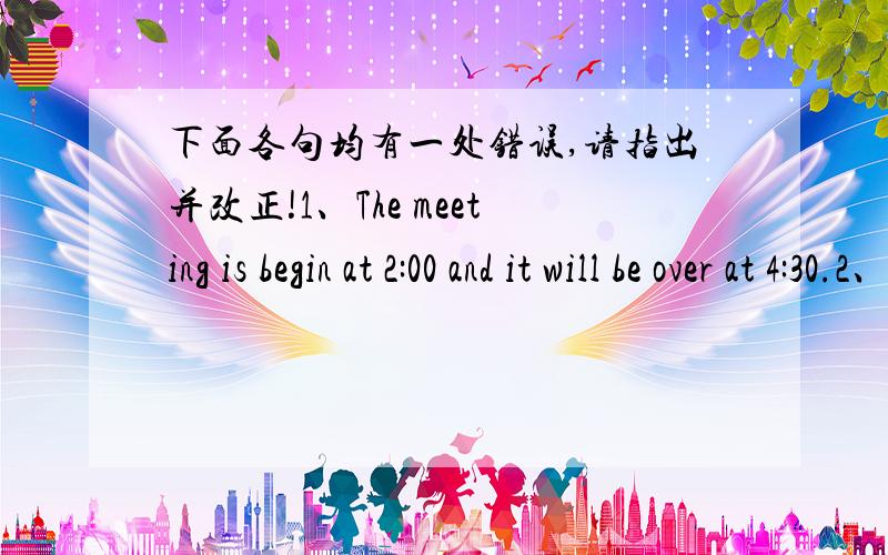 下面各句均有一处错误,请指出并改正!1、The meeting is begin at 2:00 and it will be over at 4:30.2、After school,I usually play the basketball on the playground.