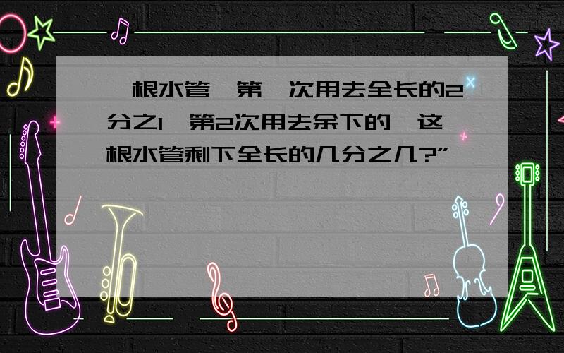 一根水管,第一次用去全长的2分之1,第2次用去余下的,这根水管剩下全长的几分之几?”