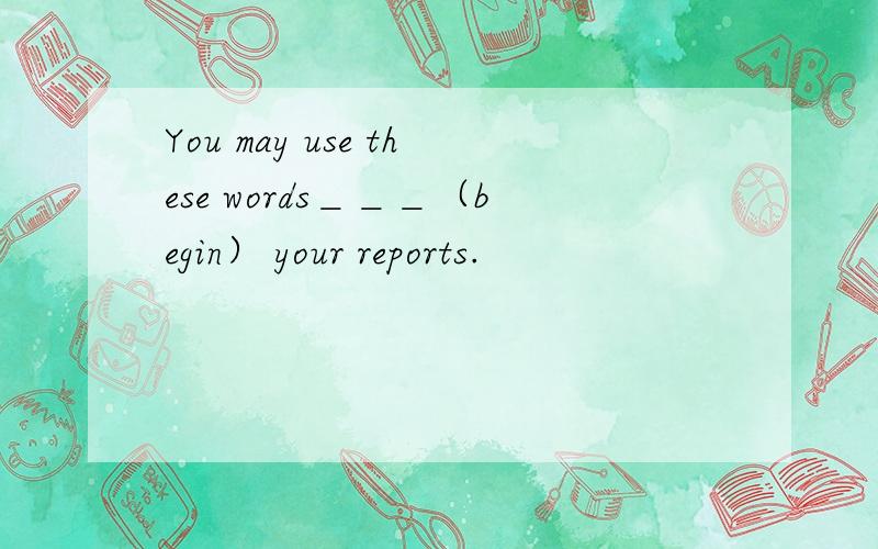 You may use these words＿＿＿（begin） your reports.