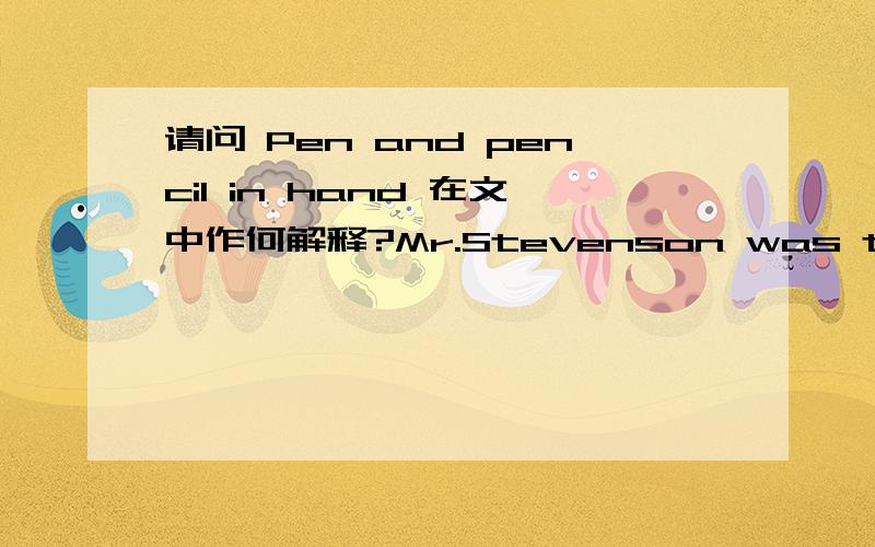 请问 Pen and pencil in hand 在文中作何解释?Mr.Stevenson was the owner of a generalappliance store.He had seen many newlyweds coming into his store to shop fortheir first refrigerator,washer and dryer,and air-conditioner.Pen and pencilin hand