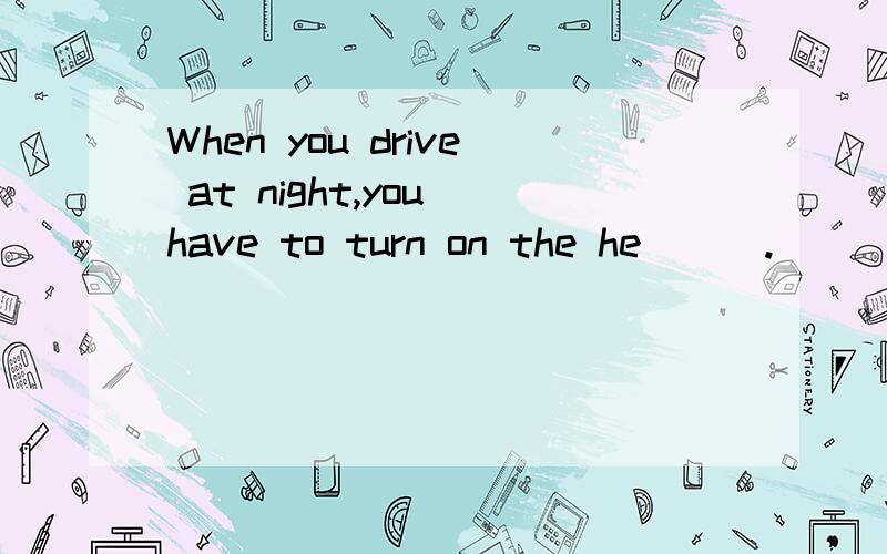 When you drive at night,you have to turn on the he___.