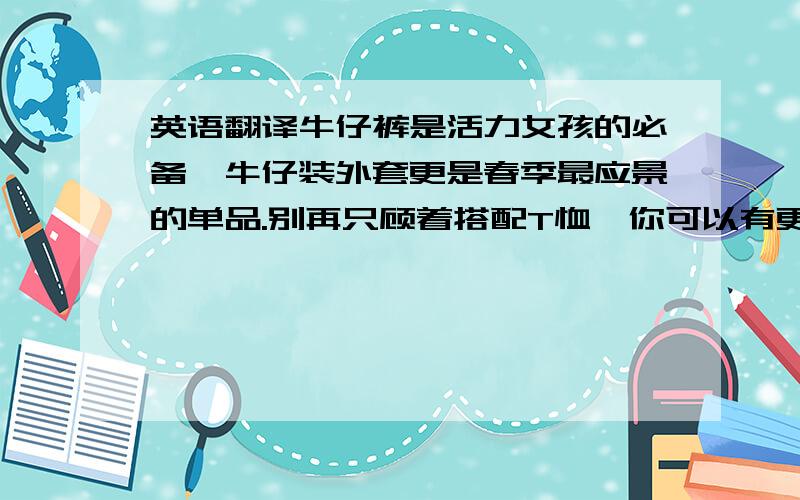 英语翻译牛仔裤是活力女孩的必备,牛仔装外套更是春季最应景的单品.别再只顾着搭配T恤,你可以有更多的想法,将即将到来的周末搭配的更加精彩吧!