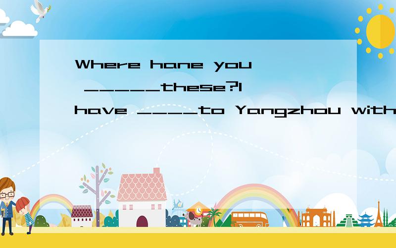 Where hane you _____these?I have ____to Yangzhou with my friends.