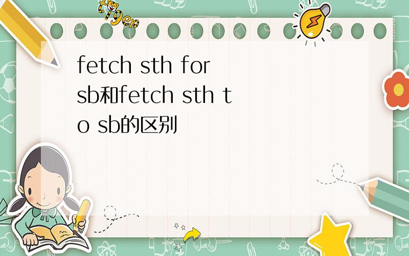 fetch sth for sb和fetch sth to sb的区别