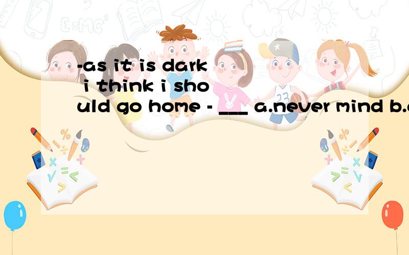 -as it is dark i think i should go home - ___ a.never mind b.go ahead c.well done d.forget it为什么