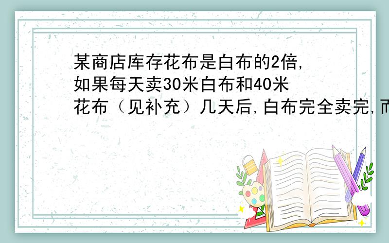 某商店库存花布是白布的2倍,如果每天卖30米白布和40米花布（见补充）几天后,白布完全卖完,而花布还剩下120米.问：原来库存花布有多少米?