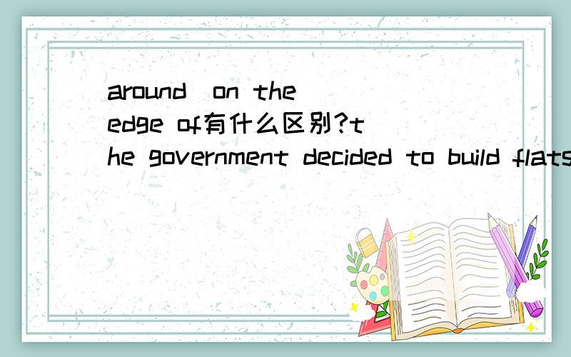 around\on the edge of有什么区别?the government decided to build flats around the edge of the city.at that time,they had a small house on the edge of towm.为什么一个用on 一个用around?