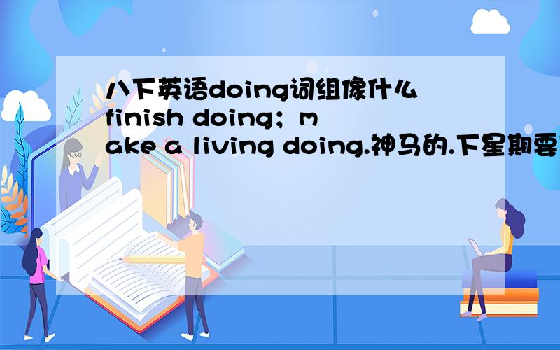 八下英语doing词组像什么finish doing；make a living doing.神马的.下星期要期末考.急.